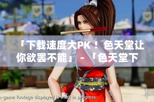 「下载速度大PK ！色天堂让你欲罢不能」 - 「色天堂下载速度爆表，让你畅享无限」