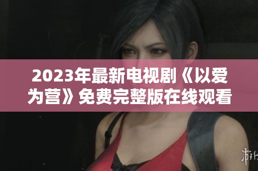 2023年最新电视剧《以爱为营》免费完整版在线观看