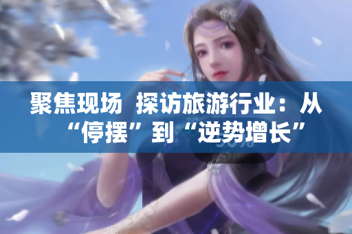 聚焦现场  探访旅游行业：从“停摆”到“逆势增长”