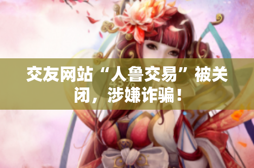交友网站“人鲁交易”被关闭，涉嫌诈骗！