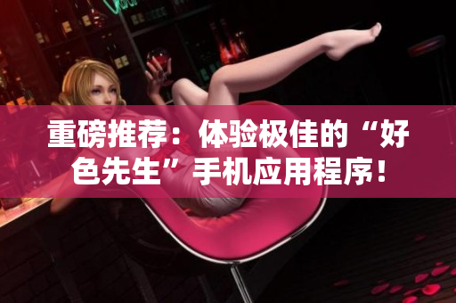 重磅推荐：体验极佳的“好色先生”手机应用程序！