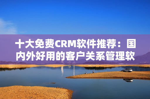 十大免费CRM软件推荐：国内外好用的客户关系管理软件
