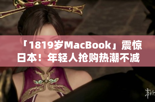 「1819岁MacBook」震惊日本！年轻人抢购热潮不减