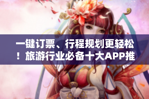 一键订票、行程规划更轻松！旅游行业必备十大APP推荐