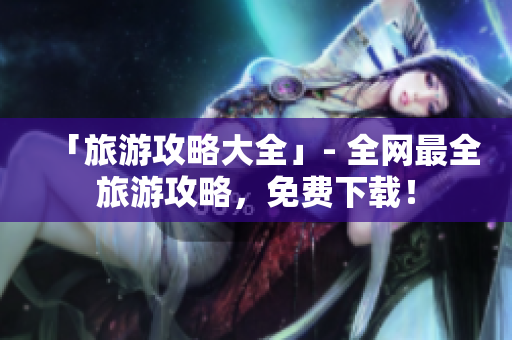 「旅游攻略大全」- 全网最全旅游攻略，免费下载！