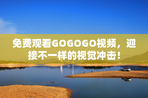 免费观看GOGOGO视频，迎接不一样的视觉冲击！