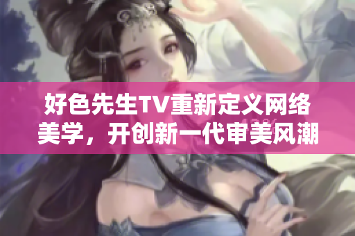 好色先生TV重新定义网络美学，开创新一代审美风潮