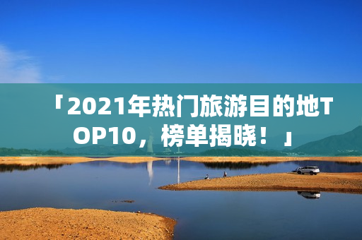 「2021年热门旅游目的地TOP10，榜单揭晓！」