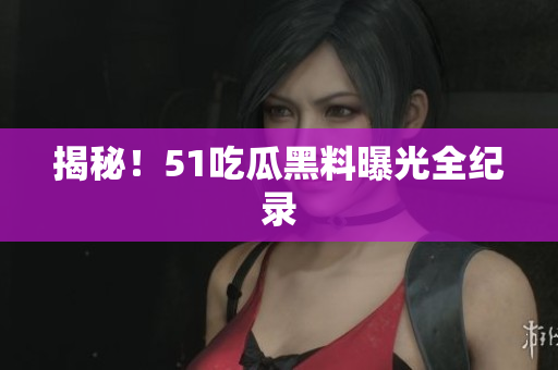 揭秘！51吃瓜黑料曝光全纪录