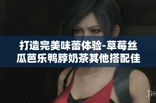 打造完美味蕾体验-草莓丝瓜芭乐鸭脖奶茶其他搭配佳选！