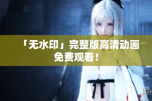 「无水印」完整版高清动画免费观看！