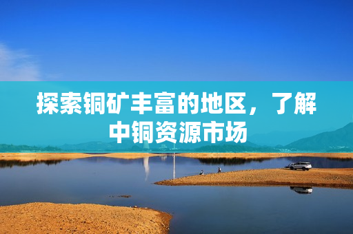 探索铜矿丰富的地区，了解中铜资源市场