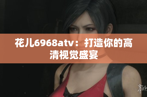 花儿6968atv：打造你的高清视觉盛宴