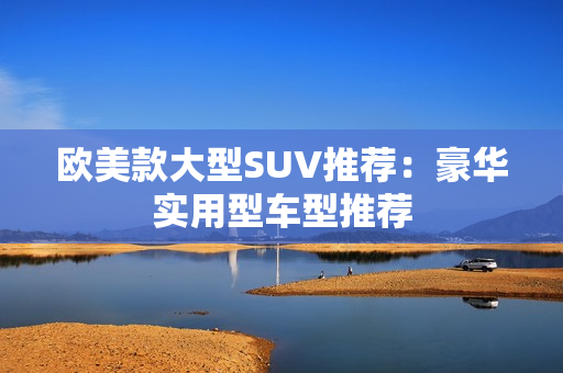 欧美款大型SUV推荐：豪华实用型车型推荐