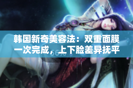 韩国新奇美容法：双重面膜一次完成，上下脸差异抚平