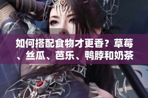 如何搭配食物才更香？草莓、丝瓜、芭乐、鸭脖和奶茶重磅推荐！