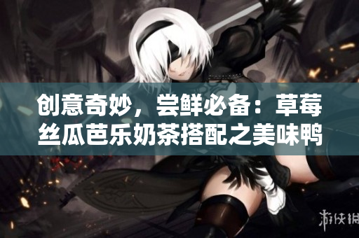 创意奇妙，尝鲜必备：草莓丝瓜芭乐奶茶搭配之美味鸭脖