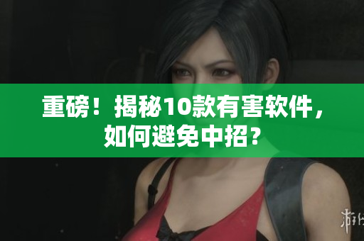 重磅！揭秘10款有害软件，如何避免中招？