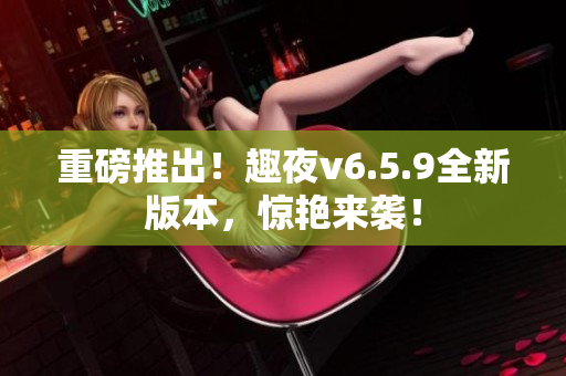 重磅推出！趣夜v6.5.9全新版本，惊艳来袭！