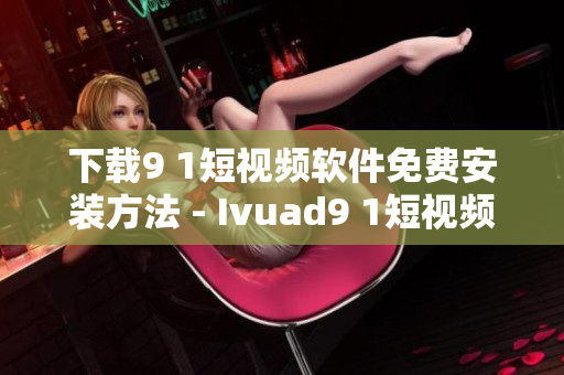 下载9 1短视频软件免费安装方法 - Ivuad9 1短视频新手指南