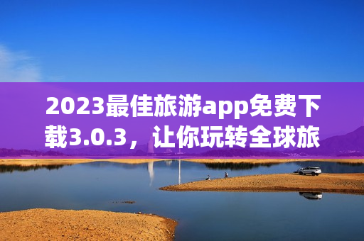 2023最佳旅游app免费下载3.0.3，让你玩转全球旅游胜地