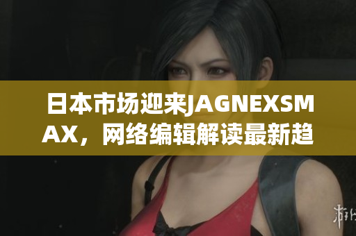 日本市场迎来JAGNEXSMAX，网络编辑解读最新趋势