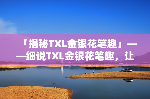 「揭秘TXL金银花笔趣」——细说TXL金银花笔趣，让你轻松掌握使用技巧