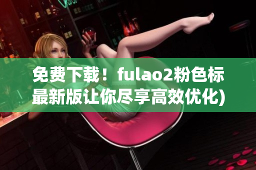 免费下载！fulao2粉色标最新版让你尽享高效优化)