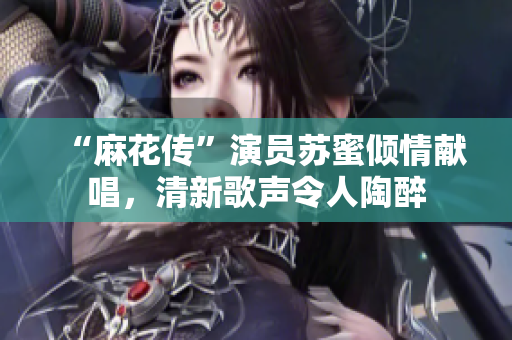 “麻花传”演员苏蜜倾情献唱，清新歌声令人陶醉